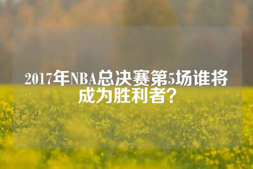 2017年NBA总决赛第5场谁将成为胜利者？